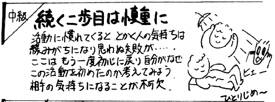 
中級

続く二歩は慎重に

活動に慣れてくると、とかく人の気持ちは
緩みがちになり思わぬ失敗が・・・
ここは、もう一度初心に戻り自分がなぜ
この活動を始めたのか考えてみよう。
相手の気持ちになることが不可欠。